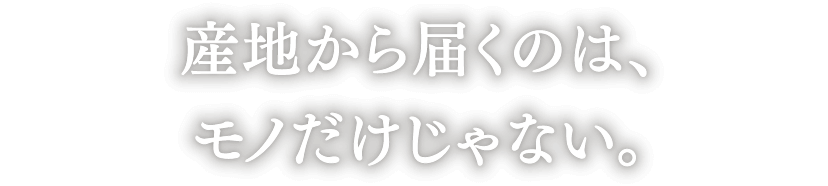 産地から届くのは、モノだけじゃない。